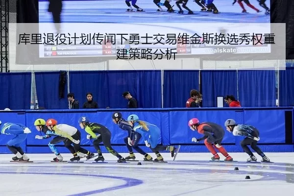 库里退役计划传闻下勇士交易维金斯换选秀权重建策略分析